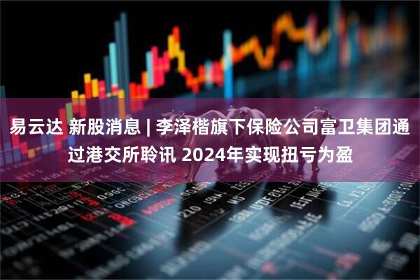 易云达 新股消息 | 李泽楷旗下保险公司富卫集团通过港交所聆讯 2024年实现扭亏为盈