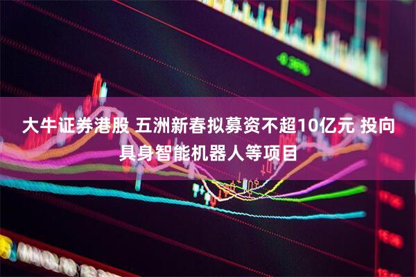 大牛证券港股 五洲新春拟募资不超10亿元 投向具身智能机器人等项目