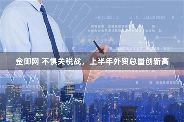 金御网 不惧关税战，上半年外贸总量创新高