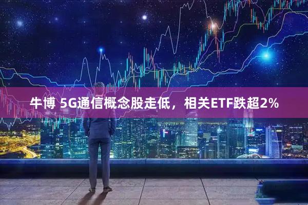 牛博 5G通信概念股走低，相关ETF跌超2%