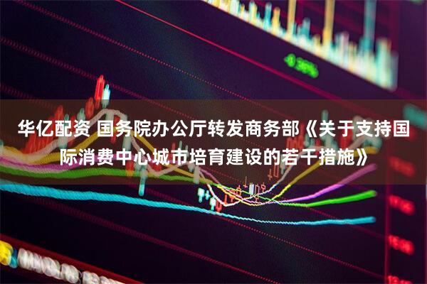 华亿配资 国务院办公厅转发商务部《关于支持国际消费中心城市培育建设的若干措施》