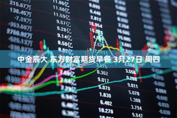 中金辰大 东方财富期货早餐 3月27日 周四