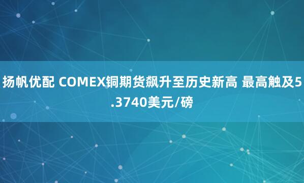 扬帆优配 COMEX铜期货飙升至历史新高 最高触及5.3740美元/磅