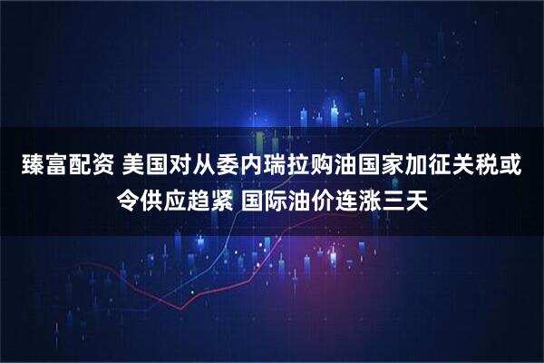 臻富配资 美国对从委内瑞拉购油国家加征关税或令供应趋紧 国际油价连涨三天