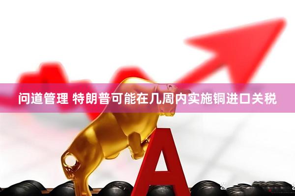 问道管理 特朗普可能在几周内实施铜进口关税