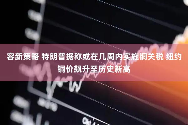 容新策略 特朗普据称或在几周内实施铜关税 纽约铜价飙升至历史新高
