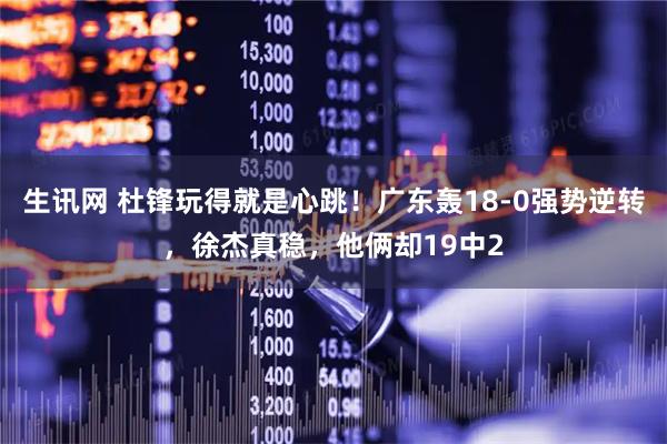 生讯网 杜锋玩得就是心跳！广东轰18-0强势逆转，徐杰真稳，他俩却19中2