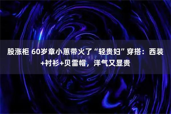 股涨柜 60岁章小蕙带火了“轻贵妇”穿搭：西装+衬衫+贝雷帽，洋气又显贵