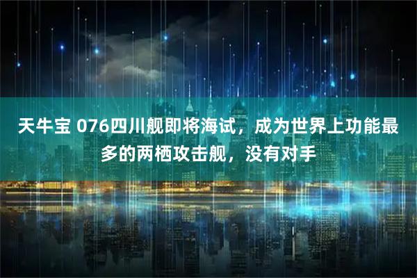 天牛宝 076四川舰即将海试，成为世界上功能最多的两栖攻击舰，没有对手