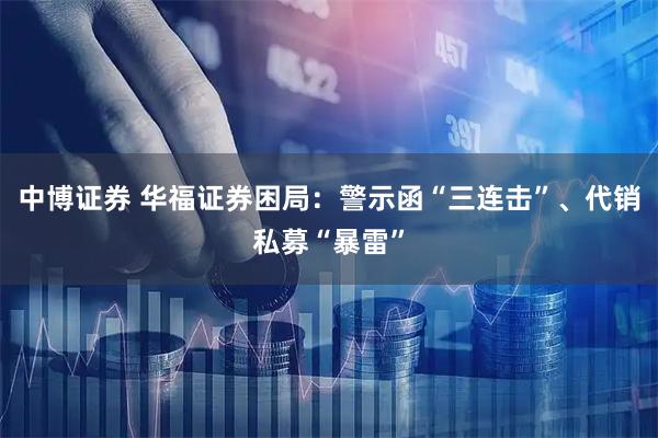 中博证券 华福证券困局：警示函“三连击”、代销私募“暴雷”