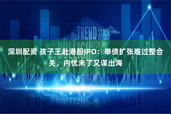 深圳配资 孩子王赴港股IPO：举债扩张难过整合关，内忧未了又谋出海