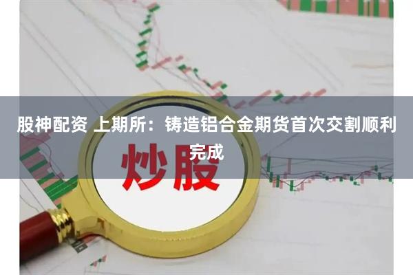 股神配资 上期所：铸造铝合金期货首次交割顺利完成