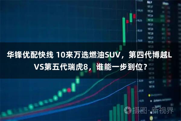 华锋优配快线 10来万选燃油SUV，第四代博越L VS第五代瑞虎8，谁能一步到位？
