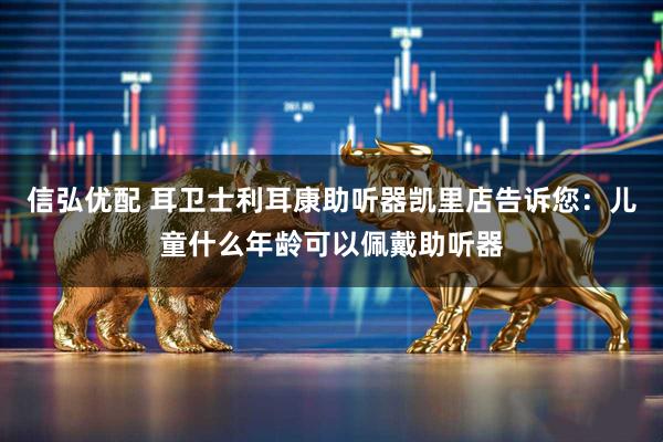 信弘优配 耳卫士利耳康助听器凯里店告诉您：儿童什么年龄可以佩戴助听器