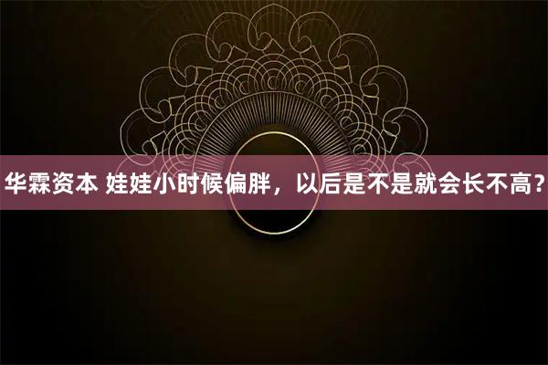 华霖资本 娃娃小时候偏胖，以后是不是就会长不高？