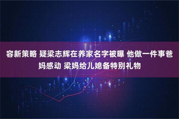 容新策略 疑梁志辉在养家名字被曝 他做一件事爸妈感动 梁妈给儿媳备特别礼物