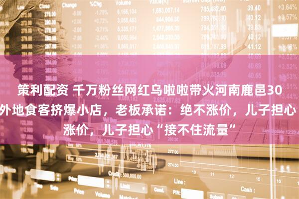 策利配资 千万粉丝网红乌啦啦带火河南鹿邑30年老店，大量外地食客挤爆小店，老板承诺：绝不涨价，儿子担心“接不住流量”
