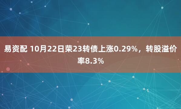 易资配 10月22日荣23转债上涨0.29%，转股溢价率8.3%