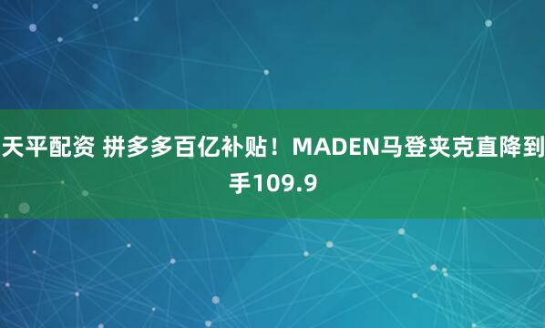天平配资 拼多多百亿补贴！MADEN马登夹克直降到手109.9