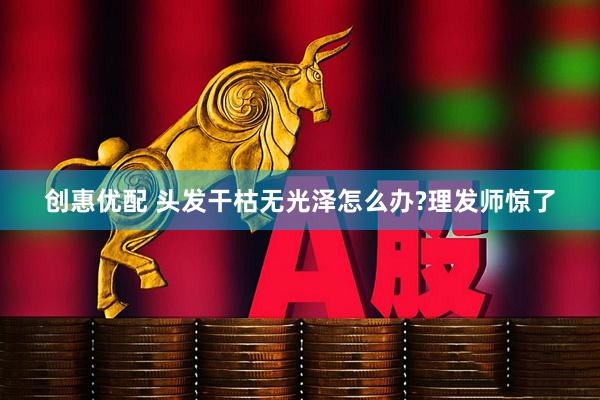 创惠优配 头发干枯无光泽怎么办?理发师惊了