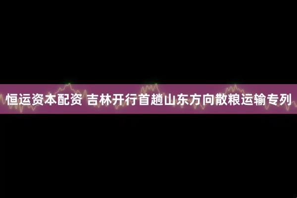 恒运资本配资 吉林开行首趟山东方向散粮运输专列