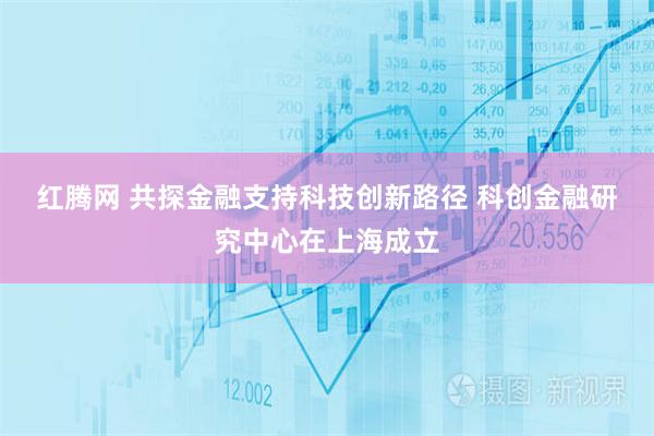 红腾网 共探金融支持科技创新路径 科创金融研究中心在上海成立