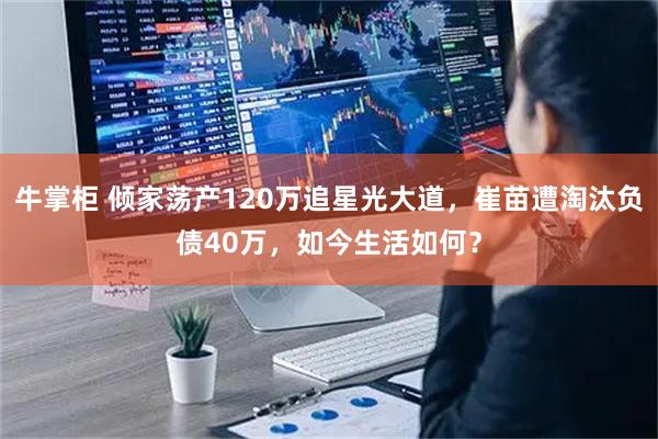 牛掌柜 倾家荡产120万追星光大道，崔苗遭淘汰负债40万，如今生活如何？
