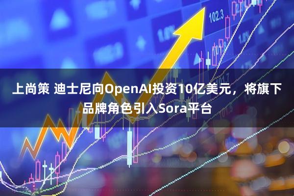 上尚策 迪士尼向OpenAI投资10亿美元，将旗下品牌角色引入Sora平台