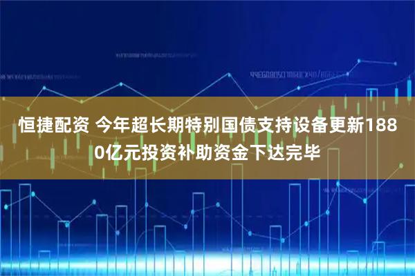 恒捷配资 今年超长期特别国债支持设备更新1880亿元投资补助资金下达完毕